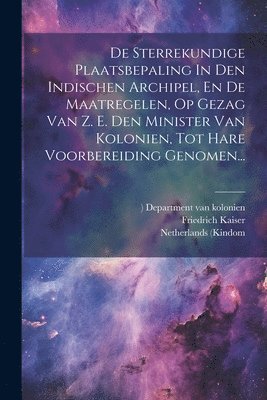 De Sterrekundige Plaatsbepaling In Den Indischen Archipel, En De Maatregelen, Op Gezag Van Z. E. Den Minister Van Kolonien, Tot Hare Voorbereiding Genomen... 1