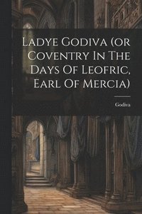 bokomslag Ladye Godiva (or Coventry In The Days Of Leofric, Earl Of Mercia)