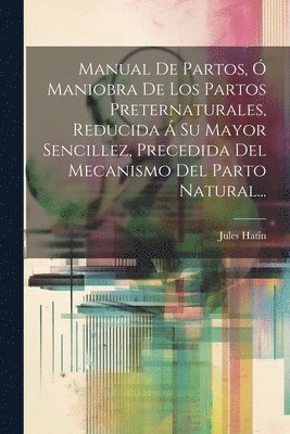 Manual De Partos, Ó Maniobra De Los Partos Preternaturales, Reducida Á Su Mayor Sencillez, Precedida Del Mecanismo Del Parto Natural...