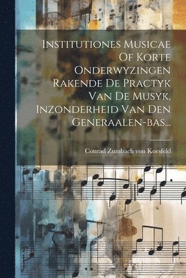 Institutiones Musicae Of Korte Onderwyzingen Rakende De Practyk Van De Musyk, Inzonderheid Van Den Generaalen-bas... 1