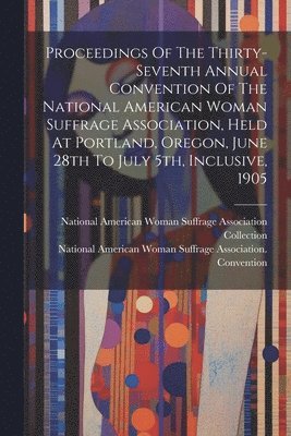 Proceedings Of The Thirty-seventh Annual Convention Of The National American Woman Suffrage Association, Held At Portland, Oregon, June 28th To July 5th, Inclusive, 1905 1