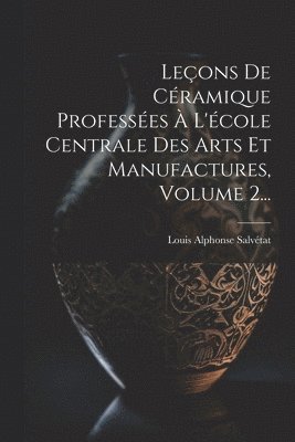 Leçons De Céramique Professées À L'école Centrale Des Arts Et Manufactures, Volume 2...