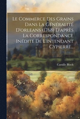 Le Commerce Des Grains Dans La Gnralit D'orleans (1768) D'aprs La Correspondance Indite De L'intendant Cypierre... 1