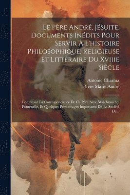 Le Pre Andr, Jsuite, Documents Indits Pour Servir  L'histoire Philosophique, Religieuse Et Littraire Du Xviiie Sicle 1