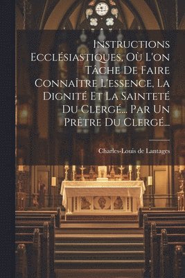 Instructions Ecclsiastiques, O L'on Tche De Faire Connatre L'essence, La Dignit Et La Saintet Du Clerg... Par Un Prtre Du Clerg... 1