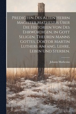 Predigten des alten Herrn Magister Mathesius ber die Historien von des ehrwrdigen, in Gott seligen, theuren Manns Gottes, Doktor Martin Luthers Anfang, Lehre, Leben und Sterben. 1