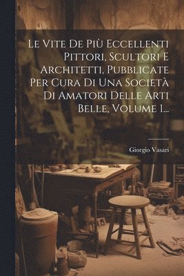 Le Vite De Pi Eccellenti Pittori, Scultori E Architetti, Pubblicate Per Cura Di Una Societ Di Amatori Delle Arti Belle, Volume 1... 1