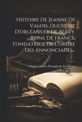 bokomslag Histoire De Jeanne De Valois, Duchesse D'orlans Et De Berry, Reine De France, Fondatrice De L'ordre Des Annonciades...