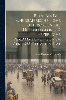 Rede, Als Der Churbaierische Hohe Ritterorden Des Heiligen Georgs S. Feyerliche Versammlung ... Den 24. Aprl 1785 Gehalten Hat 1
