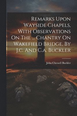 Remarks Upon Wayside Chapels, With Observations On The ... Chantry On Wakefield Bridge, By J.c. And C.a. Buckler 1