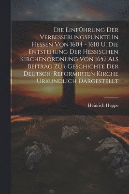 Die Einführung Der Verbesserungspunkte In Hessen Von 1604 - 1610 U. Die Entstehung Der Hessischen Kirchenordnung Von 1657 Als Beitrag Zur Geschichte Der Deutsch-reformirten Kirche Urkundlich Dargestellt