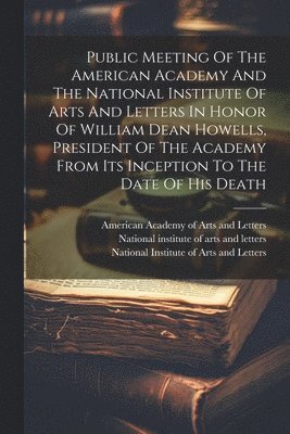 Public Meeting Of The American Academy And The National Institute Of Arts And Letters In Honor Of William Dean Howells, President Of The Academy From Its Inception To The Date Of His Death 1