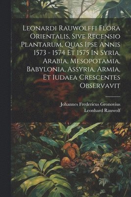 Leonardi Rauwolffi Flora Orientalis, Sive Recensio Plantarum, Quas Ipse Annis 1573 - 1574 Et 1575 In Syria, Arabia, Mesopotamia, Babylonia, Assyria, Armia, Et Iudaea Crescentes Observavit 1