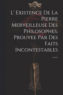 L' Existence De La Pierre Merveilleuse Des Philosophes, Prouvee Par Des Faits Incontestables ......