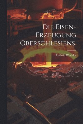 Die Eisen-Erzeugung Oberschlesiens. 1