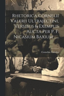 Rhetorica Cornelii Valerii Ultrajectini, Versibus & Exemplis Aucta Per P. F. Nicasium Baxium ...... 1