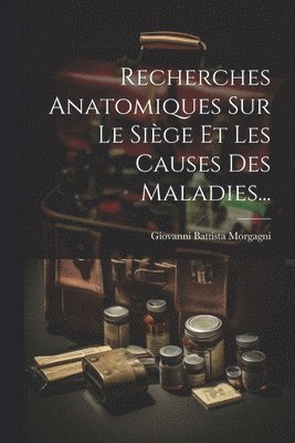 Recherches Anatomiques Sur Le Siège Et Les Causes Des Maladies...
