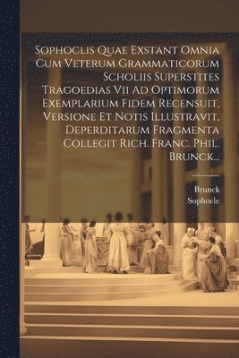 Sophoclis Quae Exstant Omnia Cum Veterum Grammaticorum Scholiis Superstites Tragoedias Vii Ad Optimorum Exemplarium Fidem Recensuit, Versione Et Notis Illustravit, Deperditarum Fragmenta Collegit Rich. Franc. Phil. Brunck...