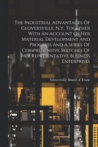 bokomslag The Industrial Advantages Of Gloversville, N.y., Together With An Account Of Her Material Development And Progress And A Series Of Comprehensive Sketches Of Her Representative Business Enterprises