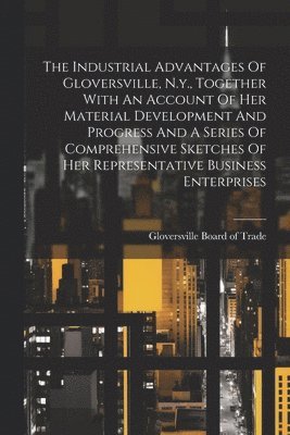 bokomslag The Industrial Advantages Of Gloversville, N.y., Together With An Account Of Her Material Development And Progress And A Series Of Comprehensive Sketches Of Her Representative Business Enterprises