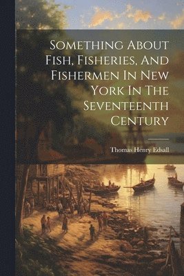 Something About Fish, Fisheries, And Fishermen In New York In The Seventeenth Century