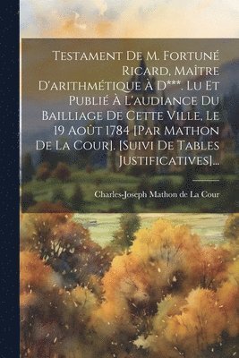 Testament De M. Fortun Ricard, Matre D'arithmtique  D***. Lu Et Publi  L'audiance Du Bailliage De Cette Ville, Le 19 Aot 1784 [par Mathon De La Cour]. [suivi De Tables Justificatives]... 1