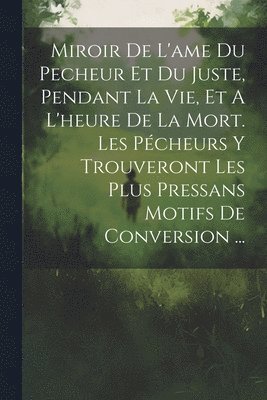 bokomslag Miroir De L'ame Du Pecheur Et Du Juste, Pendant La Vie, Et A L'heure De La Mort. Les Pécheurs Y Trouveront Les Plus Pressans Motifs De Conversion ...