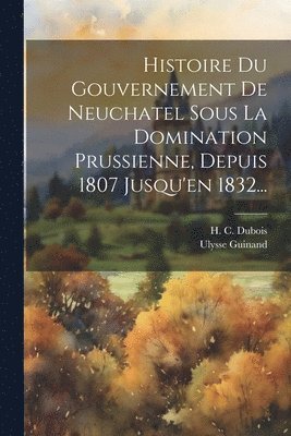 bokomslag Histoire Du Gouvernement De Neuchatel Sous La Domination Prussienne, Depuis 1807 Jusqu'en 1832...