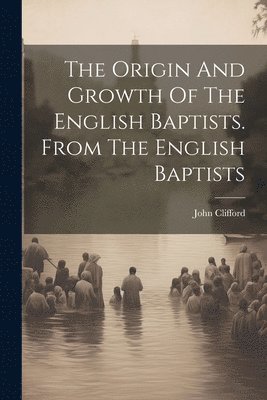 The Origin And Growth Of The English Baptists. From The English Baptists 1