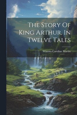 bokomslag The Story Of King Arthur, In Twelve Tales