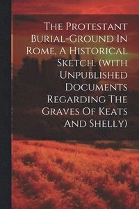 bokomslag The Protestant Burial-ground In Rome, A Historical Sketch. (with Unpublished Documents Regarding The Graves Of Keats And Shelly)