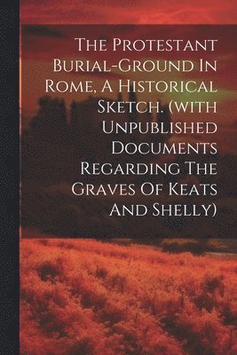 bokomslag The Protestant Burial-ground In Rome, A Historical Sketch. (with Unpublished Documents Regarding The Graves Of Keats And Shelly)