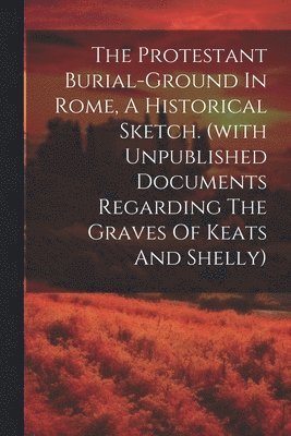 Protestant Burial-ground In Rome, A Historical Sketch. (with Unpublished Documents Regarding The Graves Of Keats And Shelly) 1