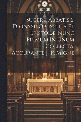 Sugerii Abbatis S. Dionysii Opuscula Et Epistolæ, Nunc Primum In Unum Collecta, Accurante J.-p. Migne