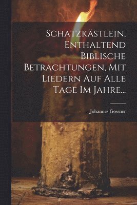 Schatzkstlein, Enthaltend Biblische Betrachtungen, Mit Liedern Auf Alle Tage Im Jahre... 1