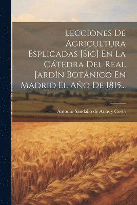 Lecciones De Agricultura Esplicadas [sic] En La Ctedra Del Real Jardn Botnico En Madrid El Ao De 1815... 1
