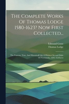 The Complete Works Of Thomas Lodge 1580-1623? Now First Collected...: The Famous, True, And Historicall Life Of Robert Second Duke Of Normandy, 1591. 1