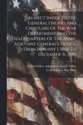 Subject Index To The General Orders And Circulars Of The War Department And The Headquarters Of The Army, Adjutant General's Office, From January 1, 1860 To December 31, 1880 1