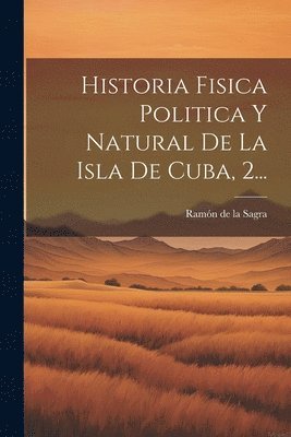 Historia Fisica Politica Y Natural De La Isla De Cuba, 2... 1