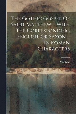 The Gothic Gospel Of Saint Matthew ... With The Corresponding English, Or Saxon ... In Roman Characters 1