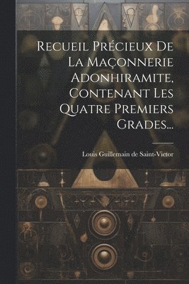 Recueil Précieux De La Maçonnerie Adonhiramite, Contenant Les Quatre Premiers Grades...