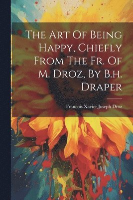 bokomslag The Art Of Being Happy, Chiefly From The Fr. Of M. Droz, By B.h. Draper