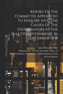 Pennsylvania General Assembly House, James Ross Snowden - Report Of The Committee Appointed To Enquire Into The Causes Of The Disturbances At The Seat Of Government, In December, 1838, Häftad