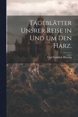 Tagebltter unsrer Reise in und um den Harz. 1