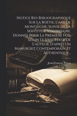 Notice Bio-bibliographique Sur La Boëtie, L'ami De Montaigne, Suivie De La Servitude Volontaire, Donnée Pour La Première Fois Selon Le Vrai Texte De L'auteur, D'après Un Manuscrit Contemporain Et Authentique...