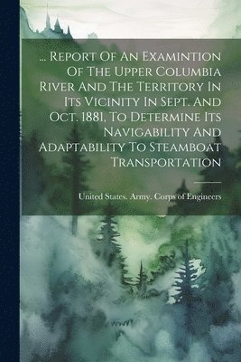 bokomslag ... Report Of An Examintion Of The Upper Columbia River And The Territory In Its Vicinity In Sept. And Oct. 1881, To Determine Its Navigability And Adaptability To Steamboat Transportation