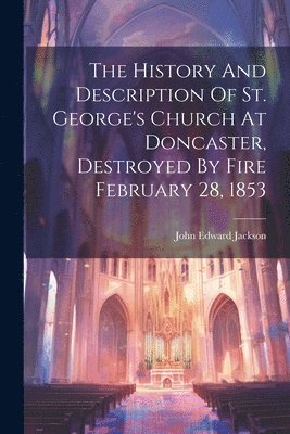 The History And Description Of St. George's Church At Doncaster, Destroyed By Fire February 28, 1853 1