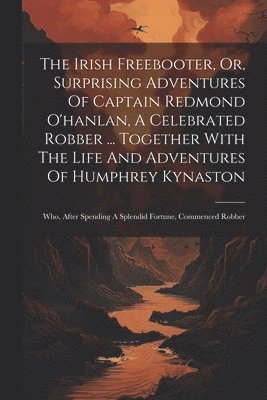 bokomslag The Irish Freebooter, Or, Surprising Adventures Of Captain Redmond O'hanlan, A Celebrated Robber ... Together With The Life And Adventures Of Humphrey Kynaston