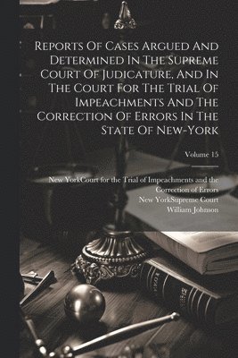 William Johnson, New York (State) Supreme Court, New York (State) Court for the Trial O - Reports Of Cases Argued And Determined In The Supreme Court Of Judicature, And In The Court For The Trial Of Impeachments And The Correction Of Errors In The State Of New-york; Volume 15, Häftad