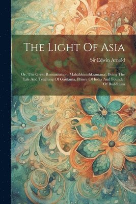 The Light Of Asia: Or, The Great Renunciation (mahâbhinishkramana). Being The Life And Teaching Of Gautama, Prince Of India And Founder O 1